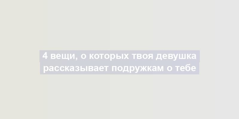 4 вещи, о которых твоя девушка рассказывает подружкам о тебе