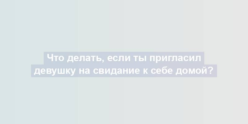 Что делать, если ты пригласил девушку на свидание к себе домой?