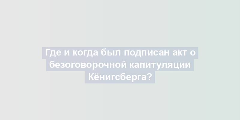 Где и когда был подписан акт о безоговорочной капитуляции Кёнигсберга?