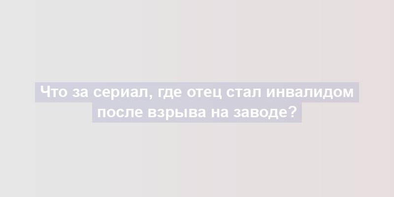 Что за сериал, где отец стал инвалидом после взрыва на заводе?