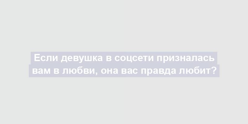 Если девушка в соцсети призналась вам в любви, она вас правда любит?