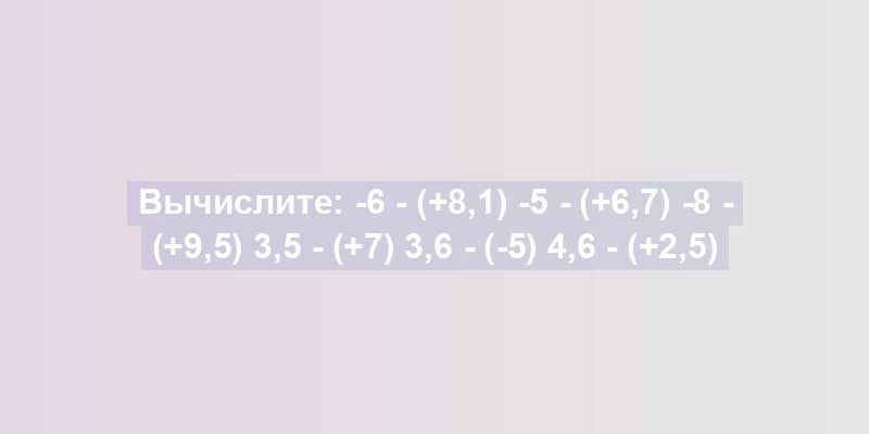 Вычислите: -6 - (+8,1) -5 - (+6,7) -8 - (+9,5) 3,5 - (+7) 3,6 - (-5) 4,6 - (+2,5)