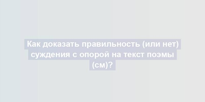 Как доказать правильность (или нет) суждения с опорой на текст поэмы (см)?