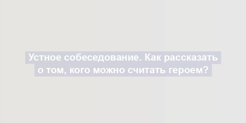 Устное собеседование. Как рассказать о том, кого можно считать героем?