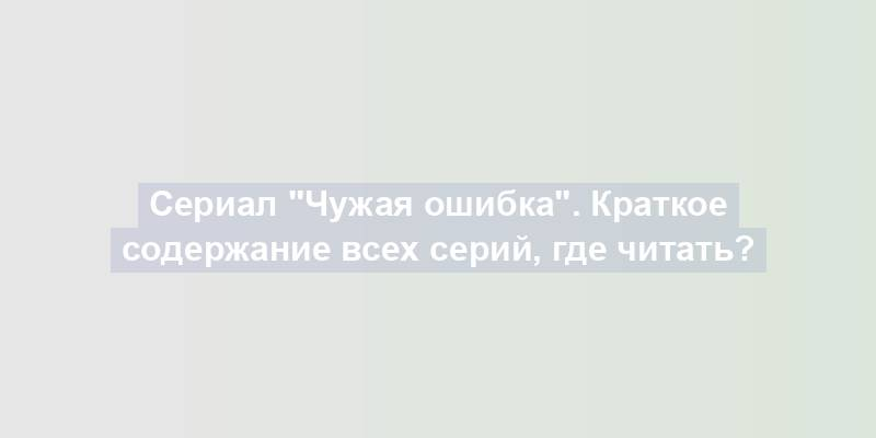 Сериал "Чужая ошибка". Краткое содержание всех серий, где читать?