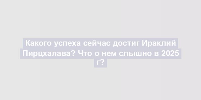 Какого успеха сейчас достиг Ираклий Пирцхалава? Что о нем слышно в 2025 г?