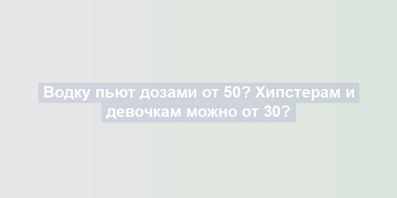 Водку пьют дозами от 50? Хипстерам и девочкам можно от 30?