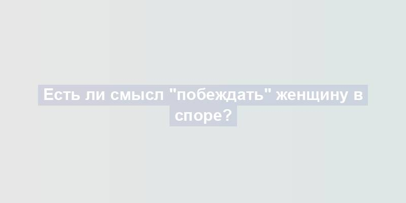 Есть ли смысл "побеждать" женщину в споре?