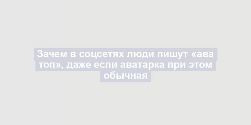 Зачем в соцсетях люди пишут «ава топ», даже если аватарка при этом обычная