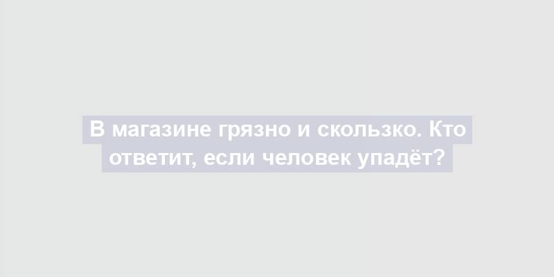 В магазине грязно и скользко. Кто ответит, если человек упадёт?