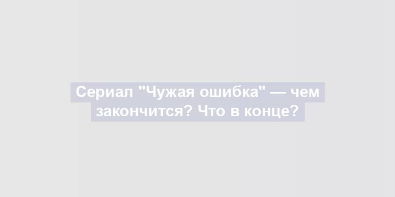 Сериал "Чужая ошибка" — чем закончится? Что в конце?