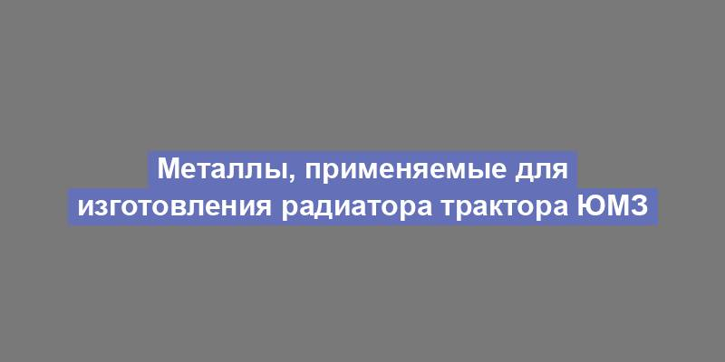 Металлы, применяемые для изготовления радиатора трактора ЮМЗ