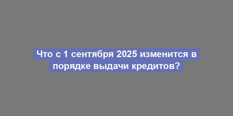 Что с 1 сентября 2025 изменится в порядке выдачи кредитов?