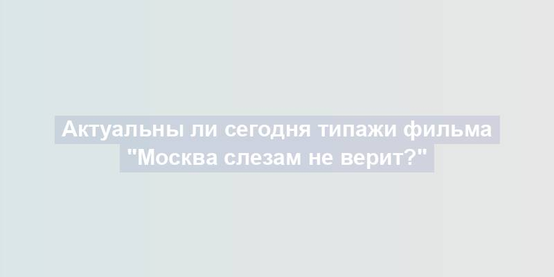 Актуальны ли сегодня типажи фильма "Москва слезам не верит?"