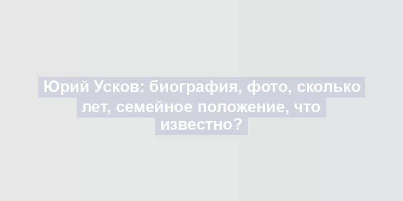 Юрий Усков: биография, фото, сколько лет, семейное положение, что известно?