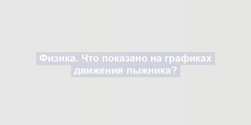 Физика. Что показано на графиках движения лыжника?