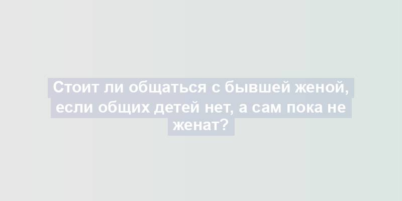 Стоит ли общаться с бывшей женой, если общих детей нет, а сам пока не женат?