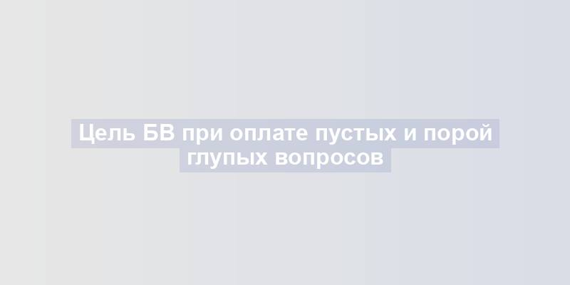 Цель БВ при оплате пустых и порой глупых вопросов