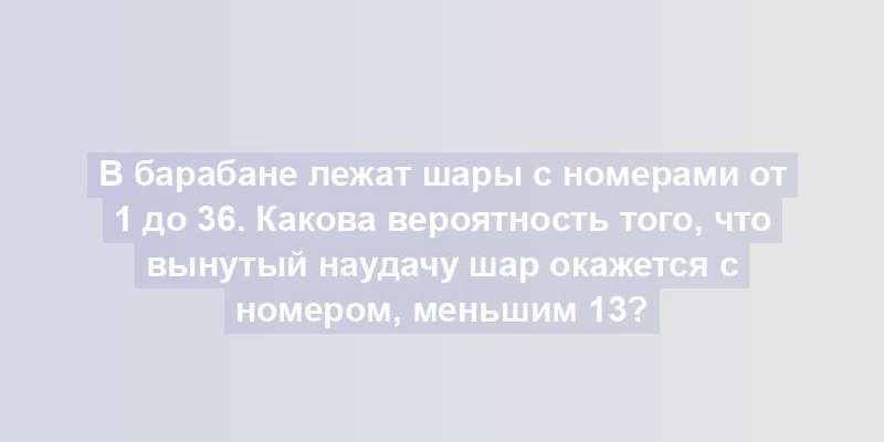 В барабане лежат шары с номерами от 1 до 36. Какова вероятность того, что вынутый наудачу шар окажется с номером, меньшим 13?