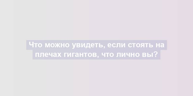 Что можно увидеть, если стоять на плечах гигантов, что лично вы?