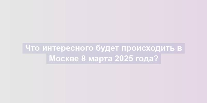 Что интересного будет происходить в Москве 8 марта 2025 года?