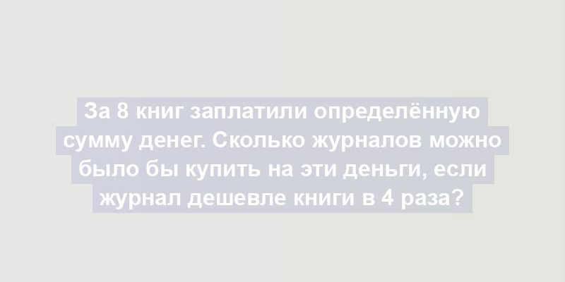 За 8 книг заплатили определённую сумму денег. Сколько журналов можно было бы купить на эти деньги, если журнал дешевле книги в 4 раза?