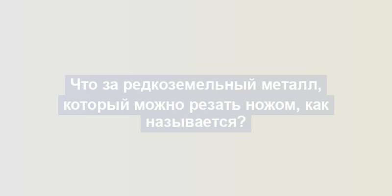 Что за редкоземельный металл, который можно резать ножом, как называется?