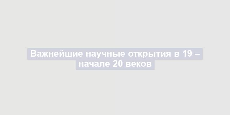 Важнейшие научные открытия в 19 – начале 20 веков