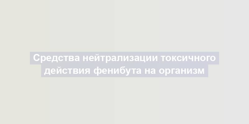 Средства нейтрализации токсичного действия фенибута на организм