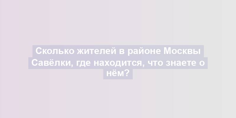 Сколько жителей в районе Москвы Савёлки, где находится, что знаете о нём?