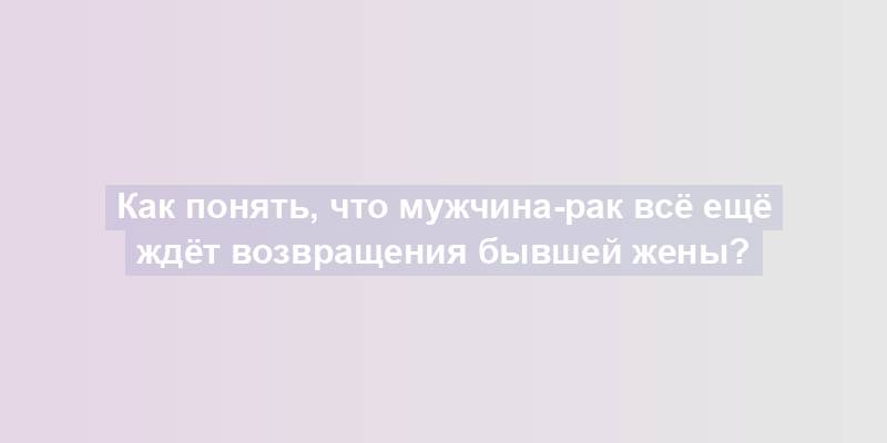 Как понять, что мужчина-рак всё ещё ждёт возвращения бывшей жены?