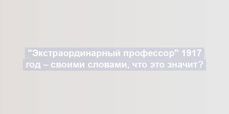 "Экстраординарный профессор" 1917 год – своими словами, что это значит?