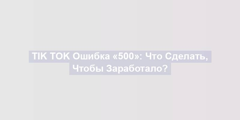 Tik Tok Ошибка «500»: Что Сделать, Чтобы Заработало?