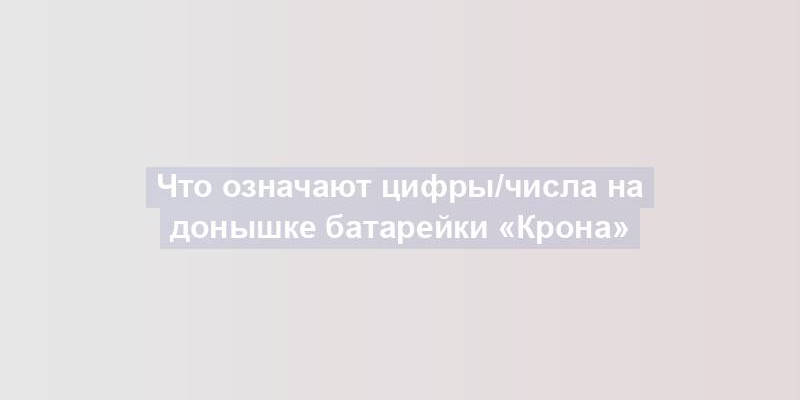 Что означают цифры/числа на донышке батарейки «Крона»