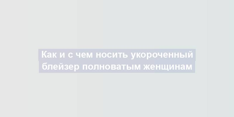 Как и с чем носить укороченный блейзер полноватым женщинам