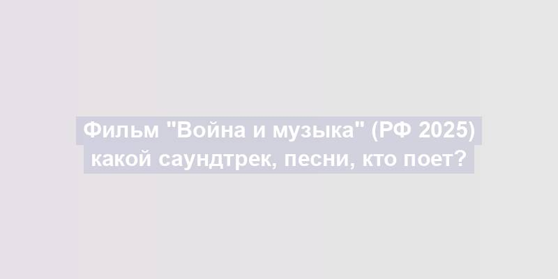 Фильм "Война и музыка" (РФ 2025) какой саундтрек, песни, кто поет?