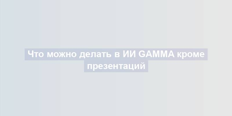 Что можно делать в ИИ Gamma кроме презентаций