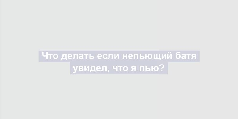 Что делать если непьющий батя увидел, что я пью?