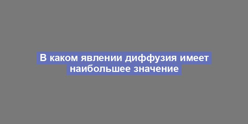 В каком явлении диффузия имеет наибольшее значение