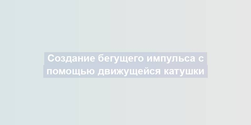 Создание бегущего импульса с помощью движущейся катушки