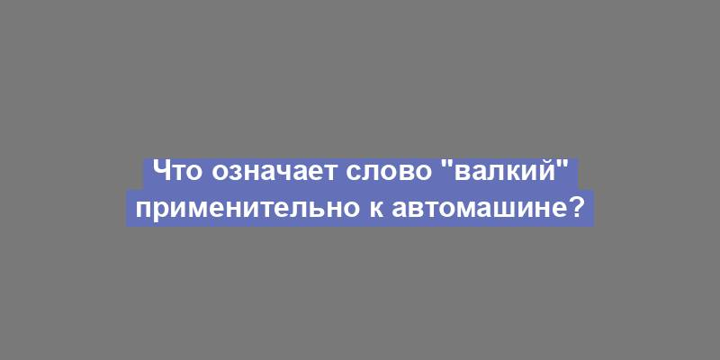 Что означает слово "валкий" применительно к автомашине?