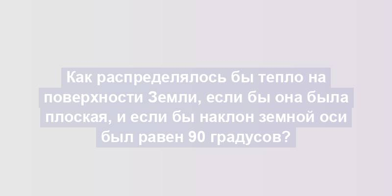 Как распределялось бы тепло на поверхности Земли, если бы она была плоская, и если бы наклон земной оси был равен 90 градусов?