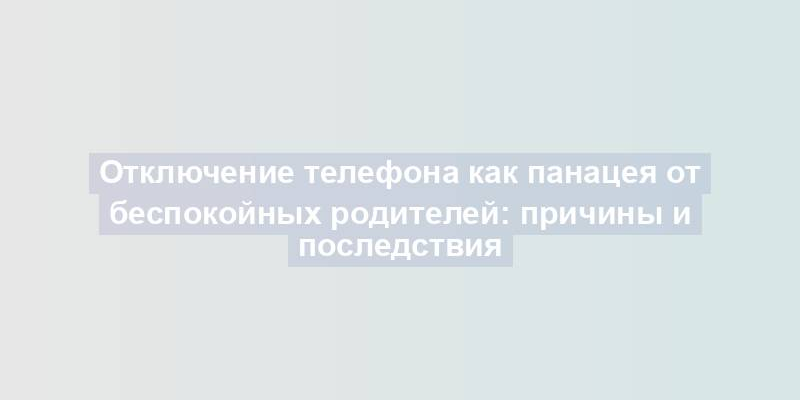 Отключение телефона как панацея от беспокойных родителей: причины и последствия