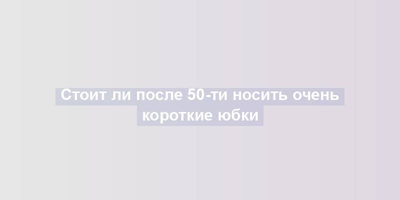 Стоит ли после 50-ти носить очень короткие юбки