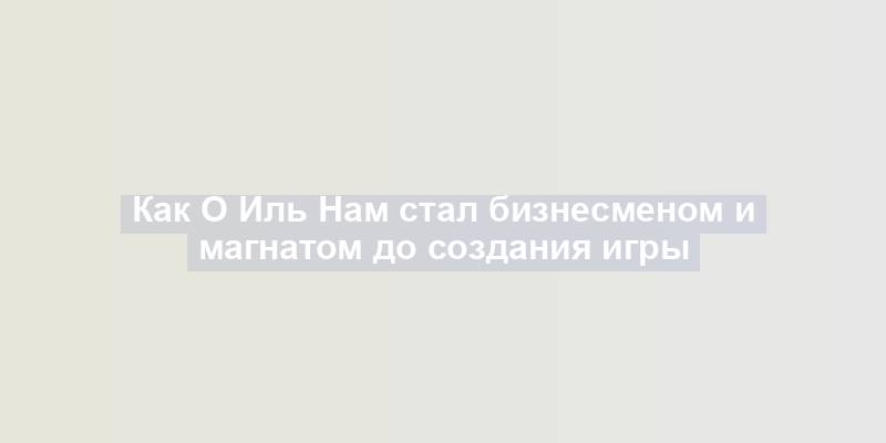 Как О Иль Нам стал бизнесменом и магнатом до создания игры