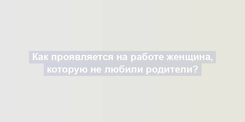 Как проявляется на работе женщина, которую не любили родители?