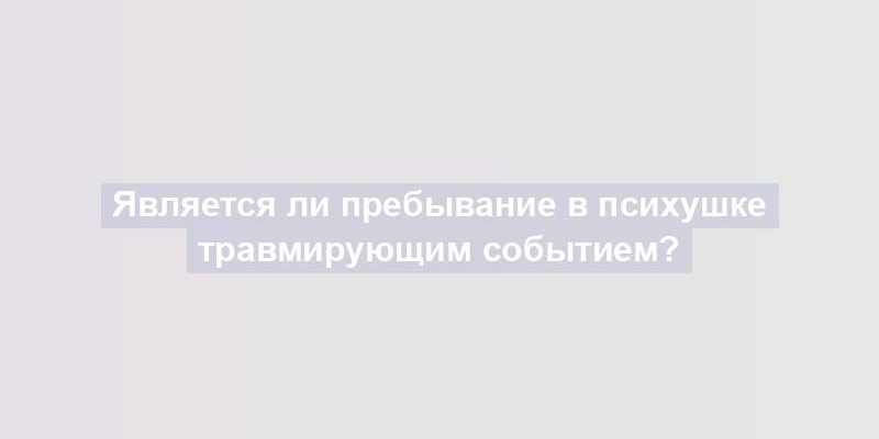 Является ли пребывание в психушке травмирующим событием?