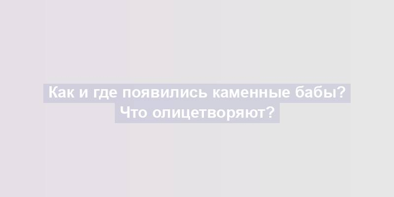 Как и где появились каменные бабы? Что олицетворяют?