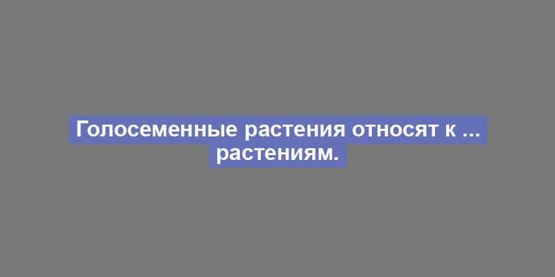 Голосеменные растения относят к ... растениям.