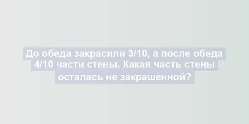 До обеда закрасили 3/10, а после обеда 4/10 части стены. Какая часть стены осталась не закрашенной?